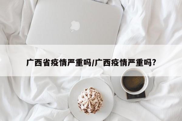 广西省疫情严重吗/广西疫情严重吗?