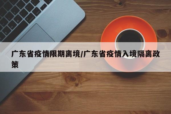 广东省疫情限期离境/广东省疫情入境隔离政策