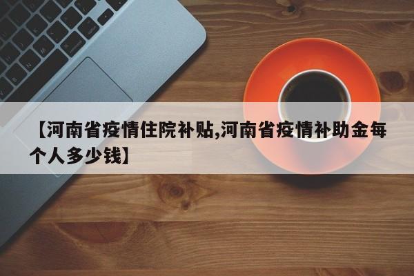 【河南省疫情住院补贴,河南省疫情补助金每个人多少钱】
