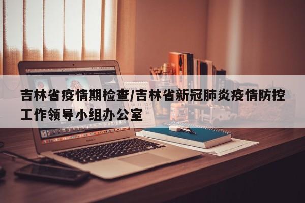 吉林省疫情期检查/吉林省新冠肺炎疫情防控工作领导小组办公室