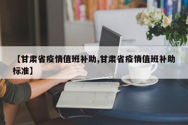 【甘肃省疫情值班补助,甘肃省疫情值班补助标准】