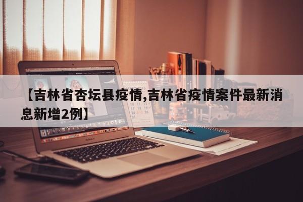 【吉林省杏坛县疫情,吉林省疫情案件最新消息新增2例】