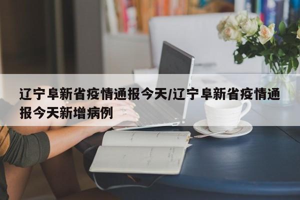 辽宁阜新省疫情通报今天/辽宁阜新省疫情通报今天新增病例