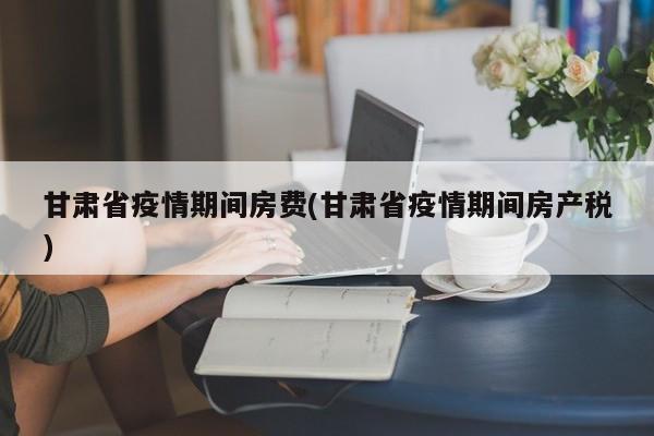 甘肃省疫情期间房费(甘肃省疫情期间房产税)