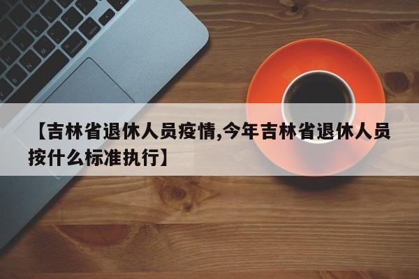 【吉林省退休人员疫情,今年吉林省退休人员按什么标准执行】