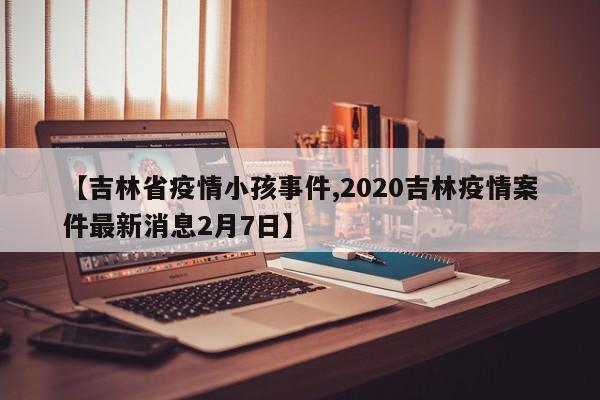 【吉林省疫情小孩事件,2020吉林疫情案件最新消息2月7日】