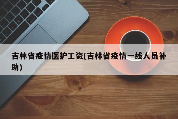 吉林省疫情医护工资(吉林省疫情一线人员补助)