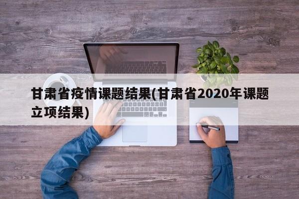 甘肃省疫情课题结果(甘肃省2020年课题立项结果)