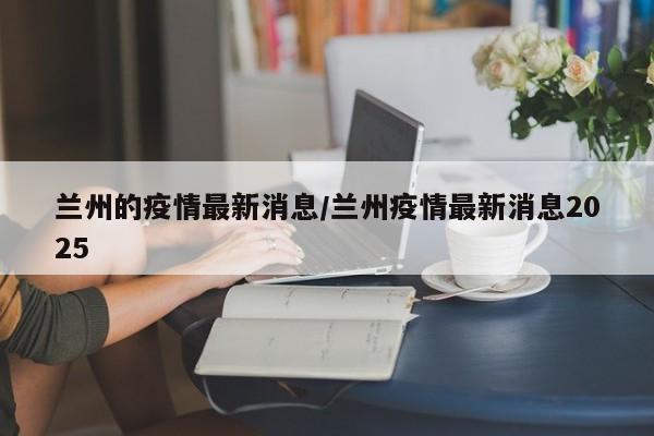 兰州的疫情最新消息/兰州疫情最新消息2025