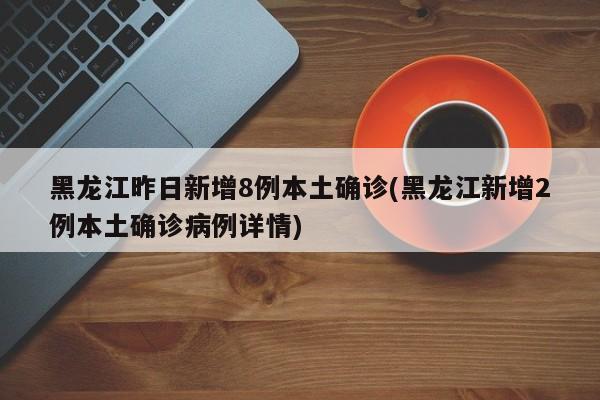 黑龙江昨日新增8例本土确诊(黑龙江新增2例本土确诊病例详情)