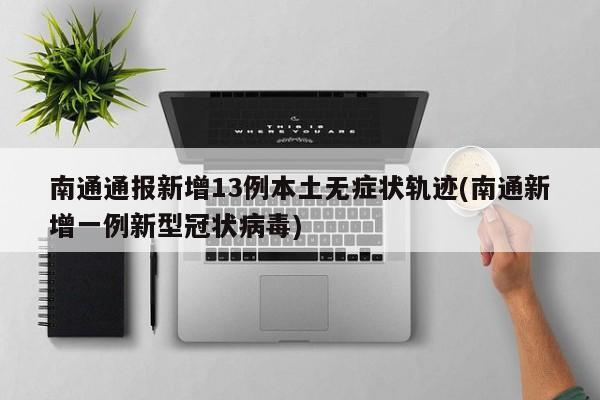 南通通报新增13例本土无症状轨迹(南通新增一例新型冠状病毒)