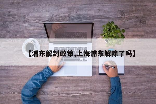 【浦东解封政策,上海浦东解除了吗】