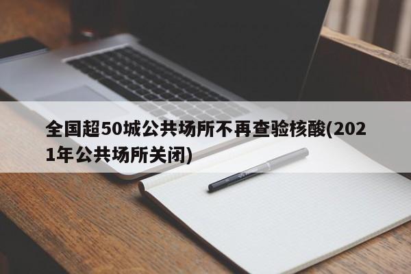 全国超50城公共场所不再查验核酸(2021年公共场所关闭)