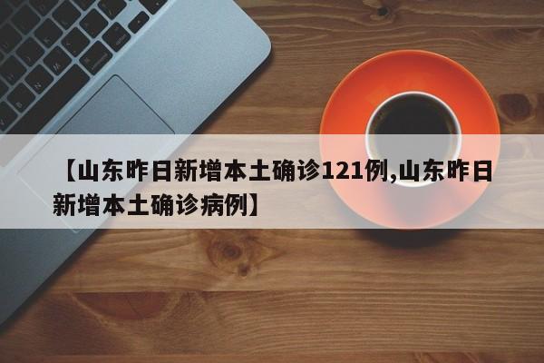 【山东昨日新增本土确诊121例,山东昨日新增本土确诊病例】