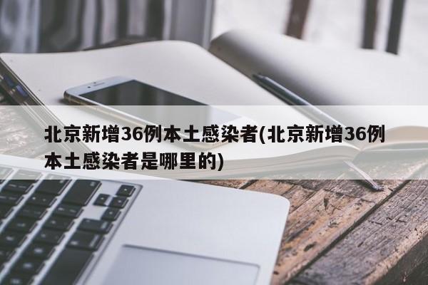 北京新增36例本土感染者(北京新增36例本土感染者是哪里的)