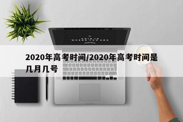 2020年高考时间/2020年高考时间是几月几号
