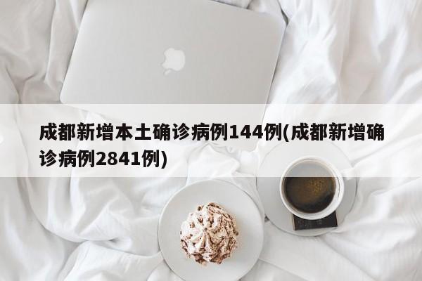 成都新增本土确诊病例144例(成都新增确诊病例2841例)