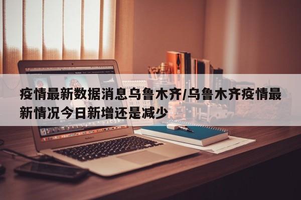 疫情最新数据消息乌鲁木齐/乌鲁木齐疫情最新情况今日新增还是减少