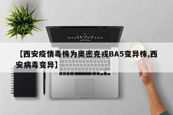 【西安疫情毒株为奥密克戎BA5变异株,西安病毒变异】