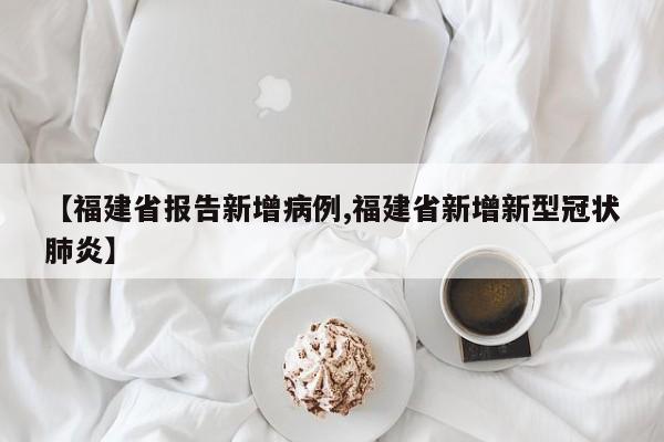 【福建省报告新增病例,福建省新增新型冠状肺炎】