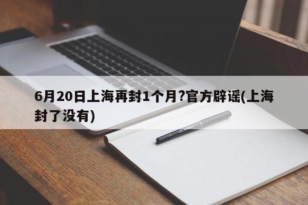 6月20日上海再封1个月?官方辟谣(上海封了没有)