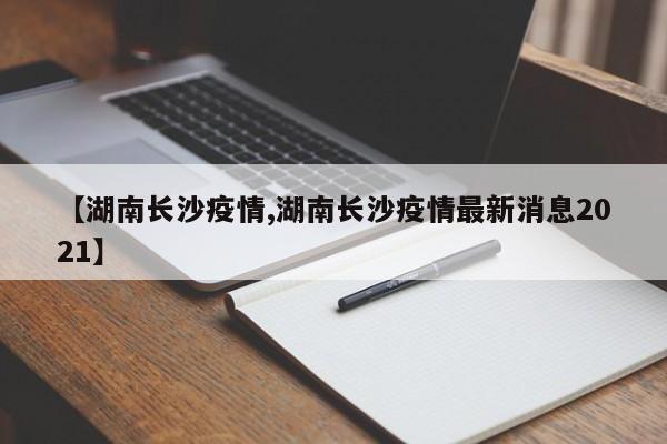 【湖南长沙疫情,湖南长沙疫情最新消息2021】