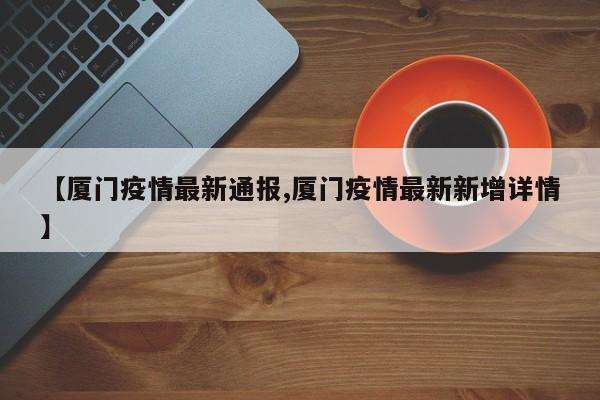 【厦门疫情最新通报,厦门疫情最新新增详情】