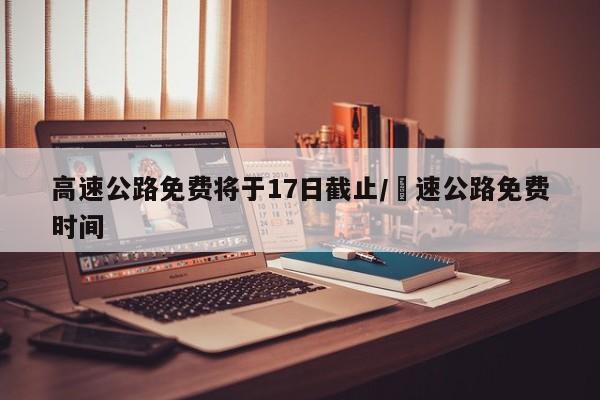 高速公路免费将于17日截止/髙速公路免费时间