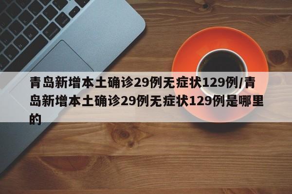 青岛新增本土确诊29例无症状129例/青岛新增本土确诊29例无症状129例是哪里的