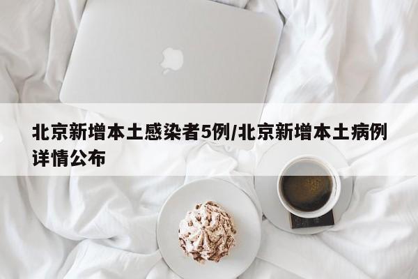 北京新增本土感染者5例/北京新增本土病例详情公布