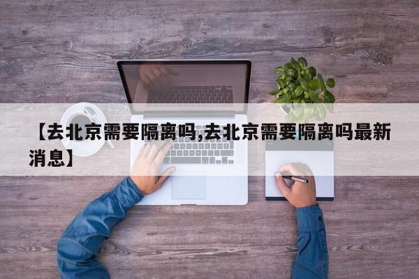 【去北京需要隔离吗,去北京需要隔离吗最新消息】