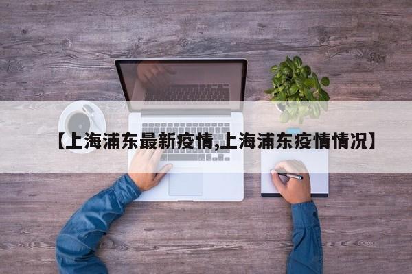 【上海浦东最新疫情,上海浦东疫情情况】