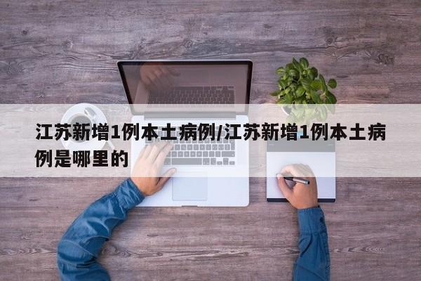 江苏新增1例本土病例/江苏新增1例本土病例是哪里的