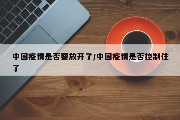 中国疫情是否要放开了/中国疫情是否控制住了