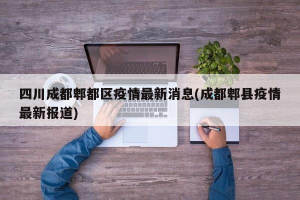 四川成都郫都区疫情最新消息(成都郫县疫情最新报道)