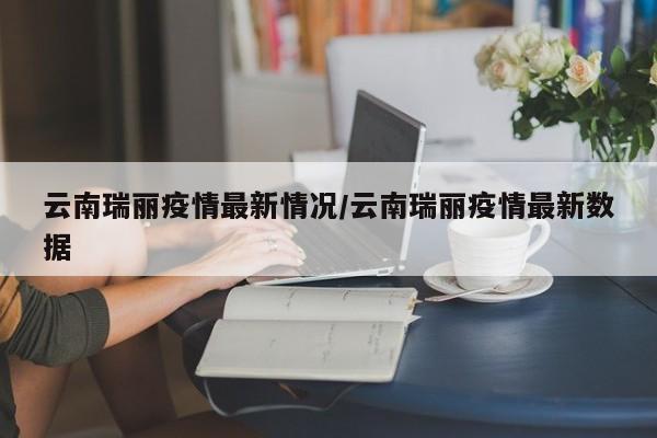 云南瑞丽疫情最新情况/云南瑞丽疫情最新数据