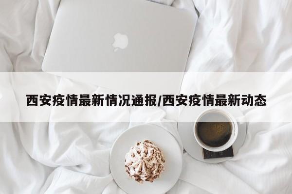 西安疫情最新情况通报/西安疫情最新动态