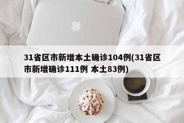 31省区市新增本土确诊104例(31省区市新增确诊111例 本土83例)