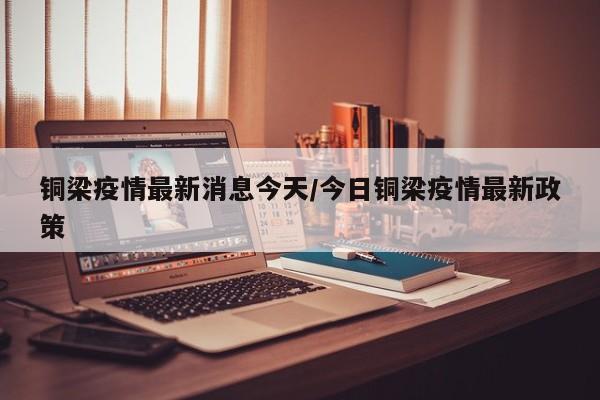 铜梁疫情最新消息今天/今日铜梁疫情最新政策