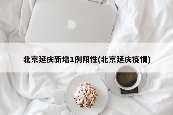 北京延庆新增1例阳性(北京延庆疫情)