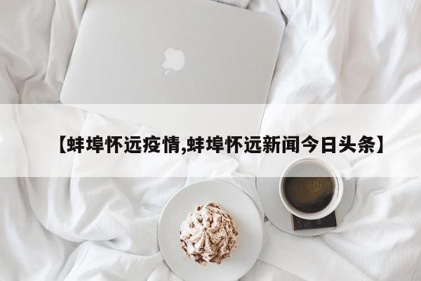 【蚌埠怀远疫情,蚌埠怀远新闻今日头条】