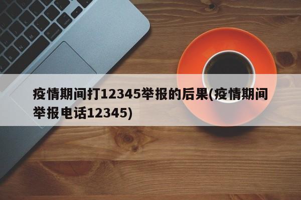 疫情期间打12345举报的后果(疫情期间举报电话12345)
