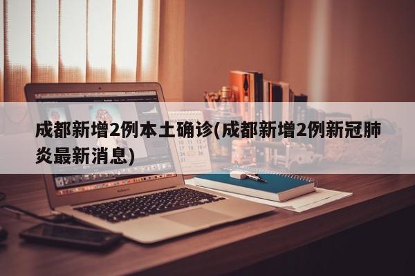 成都新增2例本土确诊(成都新增2例新冠肺炎最新消息)
