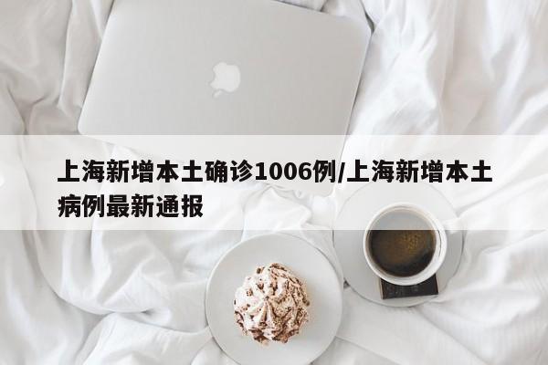 上海新增本土确诊1006例/上海新增本土病例最新通报