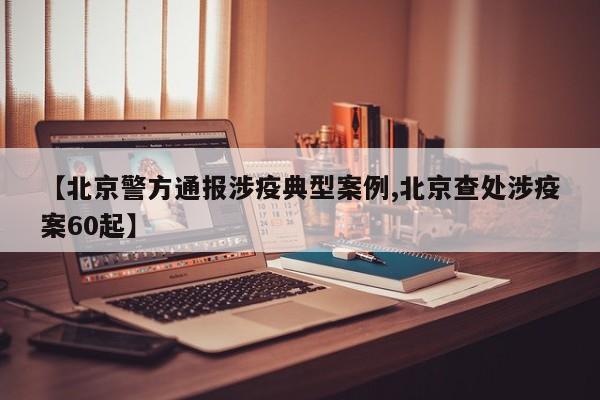 【北京警方通报涉疫典型案例,北京查处涉疫案60起】