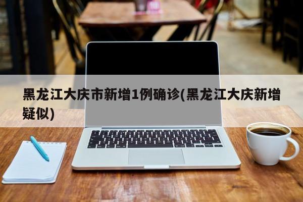 黑龙江大庆市新增1例确诊(黑龙江大庆新增疑似)