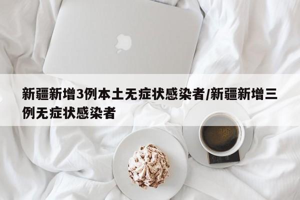 新疆新增3例本土无症状感染者/新疆新增三例无症状感染者