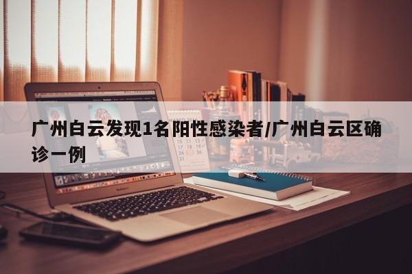 广州白云发现1名阳性感染者/广州白云区确诊一例