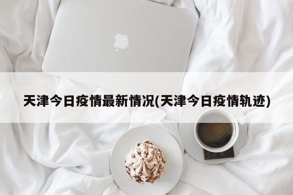 天津今日疫情最新情况(天津今日疫情轨迹)