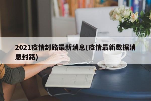 2021疫情封路最新消息(疫情最新数据消息封路)